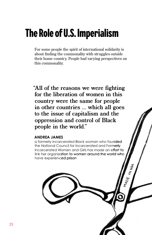 25  The Role of U.S. Imperialism  For some people the spirit of international solidarity is about finding the commonality with struggles outside their home country. People had varying perspectives on this commonality.  “All of the reasons we were fighting for the liberation of women in this country were the same for people in other countries ... which all goes to the issue of capitalism and the oppression and control of Black people in the world.”  ANDREA JAMES a formerty incarcerated Black woman who founded the National Council for Incarcerated and Formerly Incarcerated Women and Gils has made an efort fo fink her organizafion fo women around the world who have experienced prison 